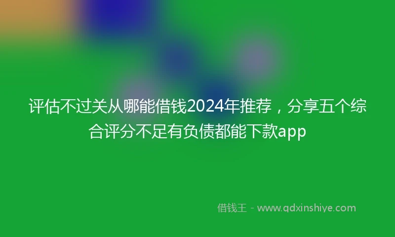 评估不过关从哪能借钱2024年推荐，分享五个综合评分不足有负债都能下款app