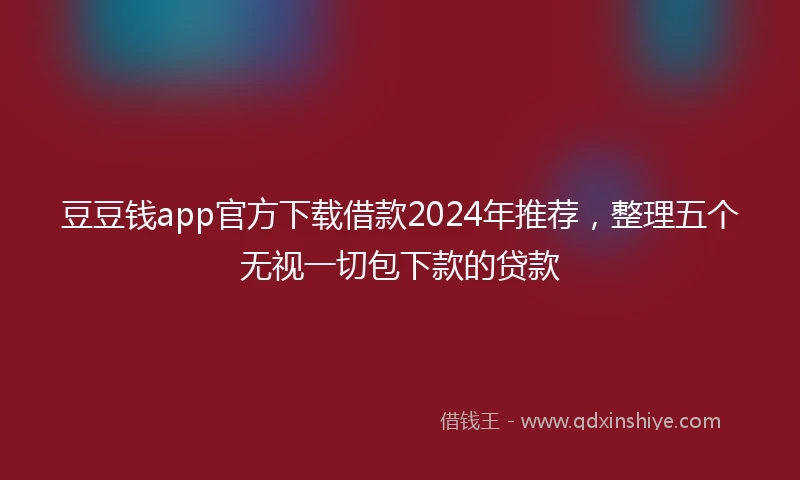 豆豆钱app官方下载借款2024年推荐，整理五个无视一切包下款的贷款