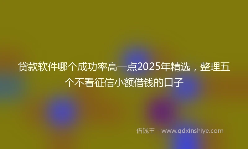 贷款软件哪个成功率高一点2025年精选，整理五个不看征信小额借钱的口子