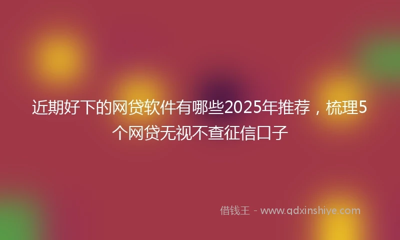 近期好下的网贷软件有哪些2025年推荐，梳理5个网贷无视不查征信口子