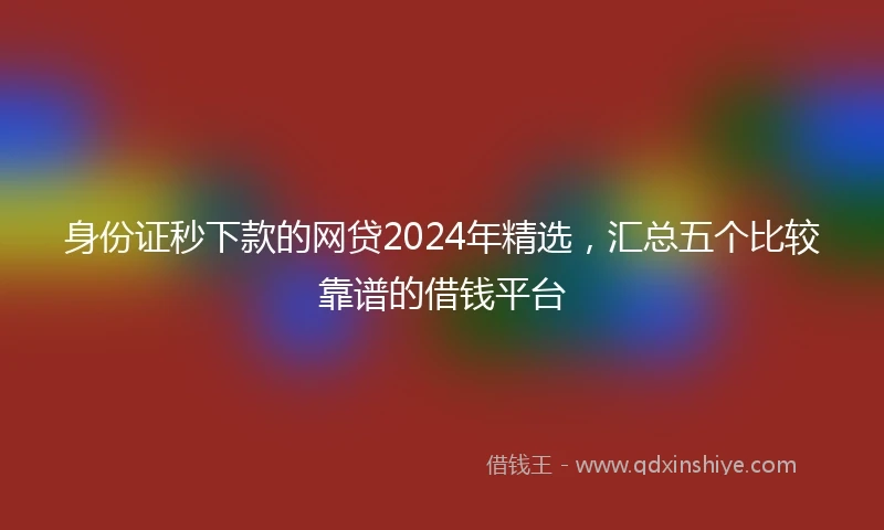 身份证秒下款的网贷2024年精选，汇总五个比较靠谱的借钱平台