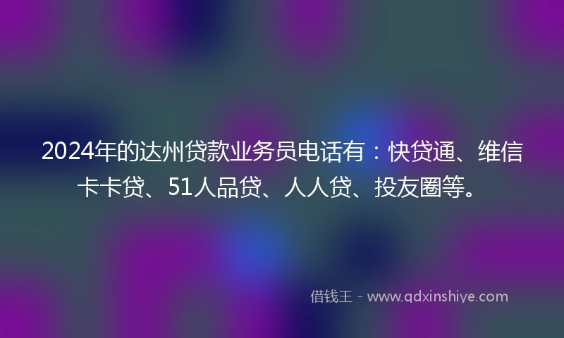 2024年的达州贷款业务员电话有：快贷通、维信卡卡贷、51人品贷、人人贷、投友圈等。