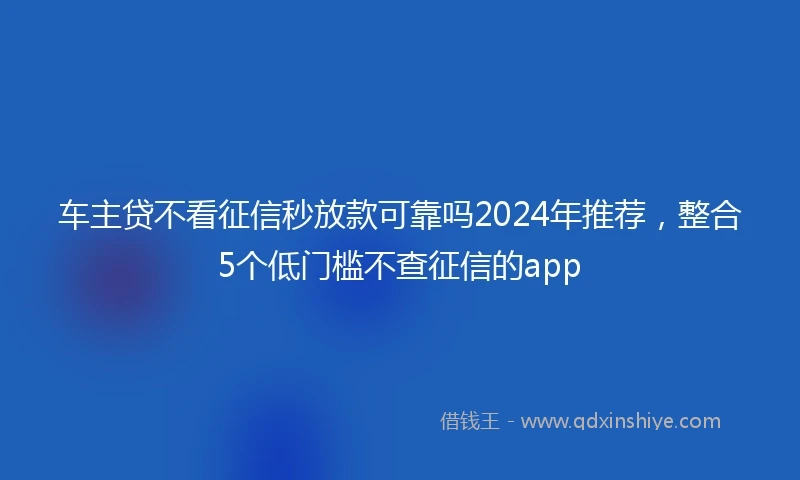 车主贷不看征信秒放款可靠吗2024年推荐，整合5个低门槛不查征信的app