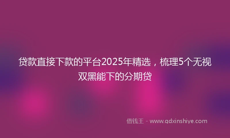 贷款直接下款的平台2025年精选,梳理5个无视双黑能下的分期贷