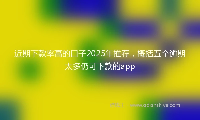 近期下款率高的口子2025年推荐，概括五个逾期太多仍可下款的app