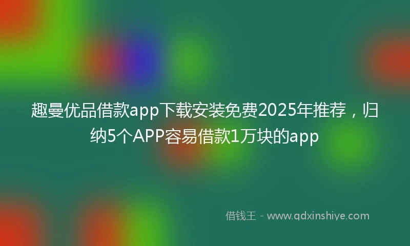 趣曼优品借款app下载安装免费2025年推荐，归纳5个APP容易借款1万块的app