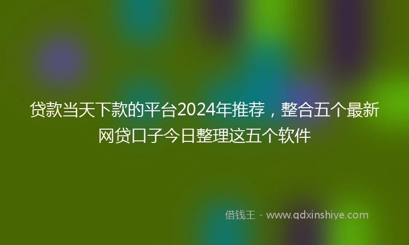 贷款当天下款的平台2024年推荐，整合五个最新网贷口子今日整理这五个软件