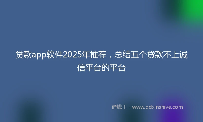 贷款app软件2025年推荐，总结五个贷款不上诚信平台的平台