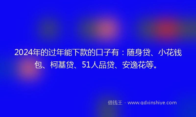 2024年的过年能下款的口子有：随身贷、小花钱包、柯基贷、51人品贷、安逸花等。
