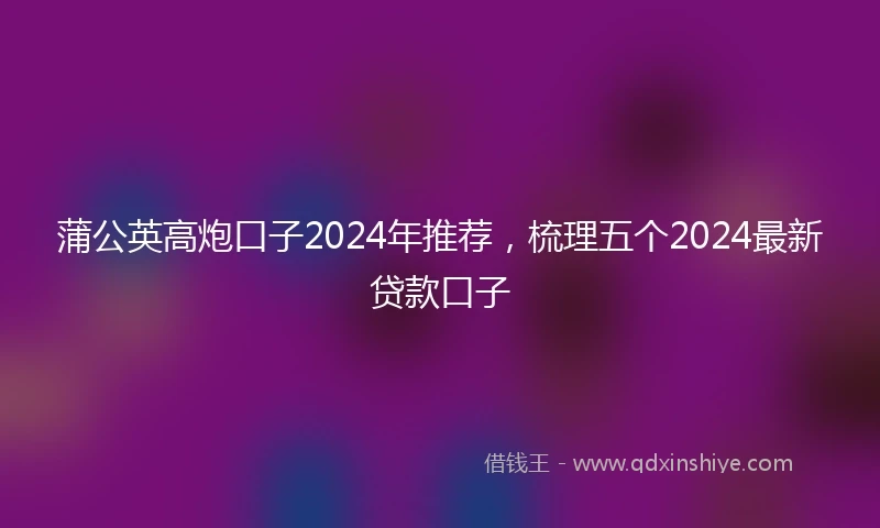蒲公英高炮口子2024年推荐，梳理五个2024最新贷款口子