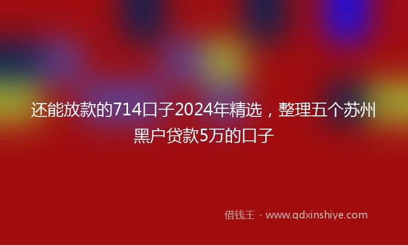 还能放款的714口子2024年精选，整理五个苏州黑户贷款5万的口子
