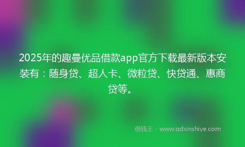 2025年的趣曼优品借款app官方下载最新版本安装有：随身贷、超人卡、微粒贷、快贷通、惠商贷等。