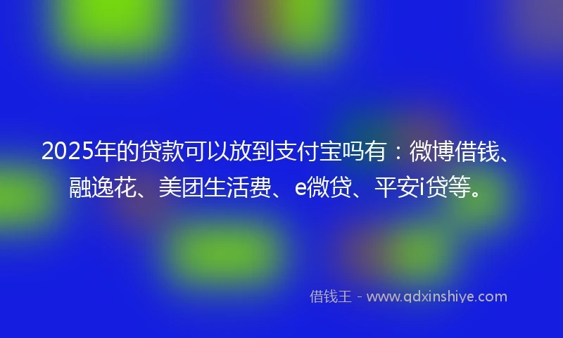 2025年的贷款可以放到支付宝吗有：微博借钱、融逸花、美团生活费、e微贷、平安i贷等。