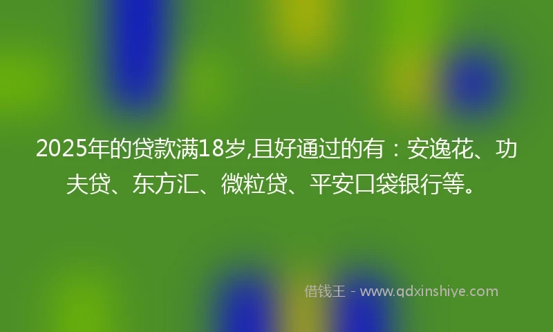 2025年的贷款满18岁,且好通过的有：安逸花、功夫贷、东方汇、微粒贷、平安口袋银行等。