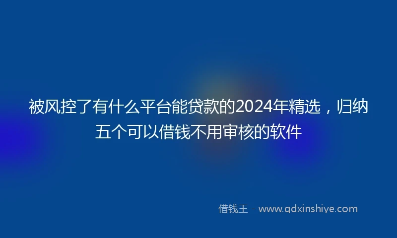 被风控了有什么平台能贷款的2024年精选，归纳五个可以借钱不用审核的软件