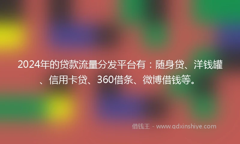 2024年的贷款流量分发平台有：随身贷、洋钱罐、信用卡贷、360借条、微博借钱等。