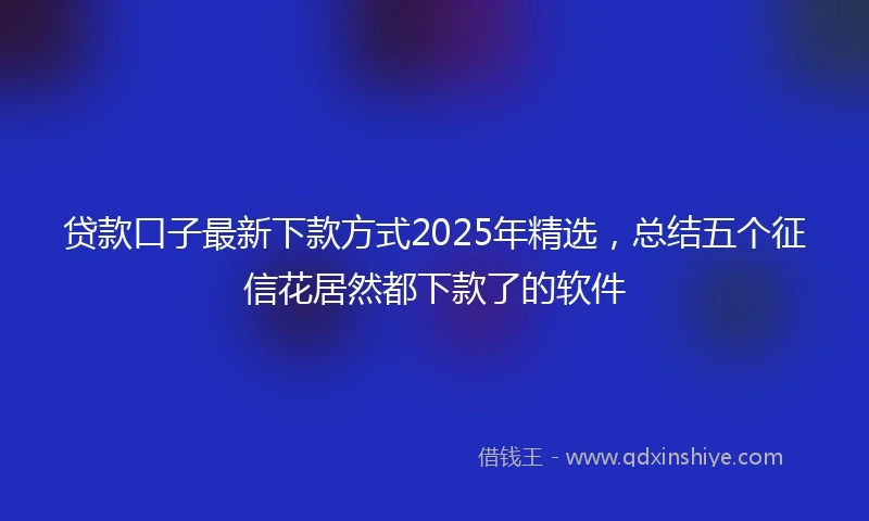 贷款口子最新下款方式2025年精选，总结五个征信花居然都下款了的软件