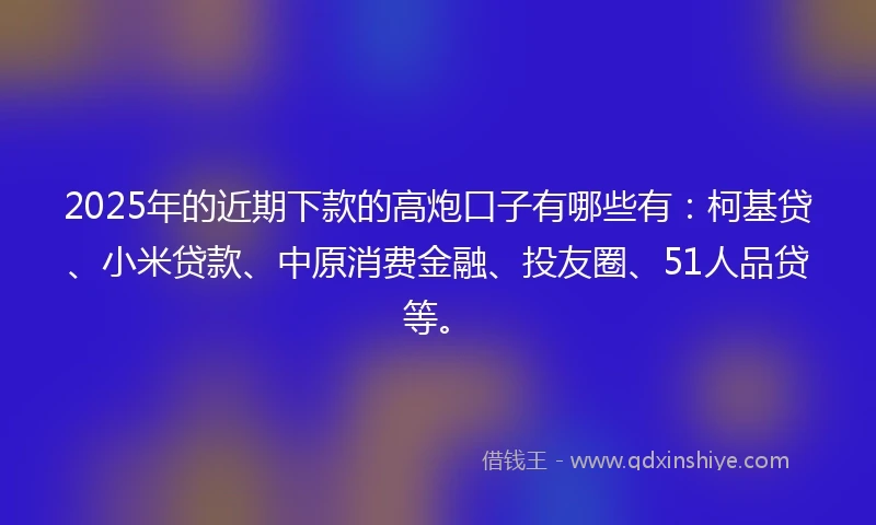 2025年的近期下款的高炮口子有哪些有：柯基贷、小米贷款、中原消费金融、投友圈、51人品贷等。
