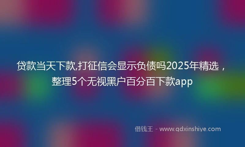 贷款当天下款,打征信会显示负债吗2025年精选，整理5个无视黑户百分百下款app