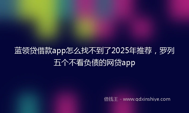 蓝领贷借款app怎么找不到了2025年推荐，罗列五个不看负债的网贷app