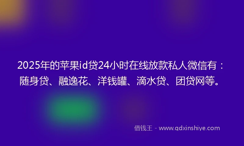 2025年的苹果id贷24小时在线放款私人微信有：随身贷、融逸花、洋钱罐、滴水贷、团贷网等。