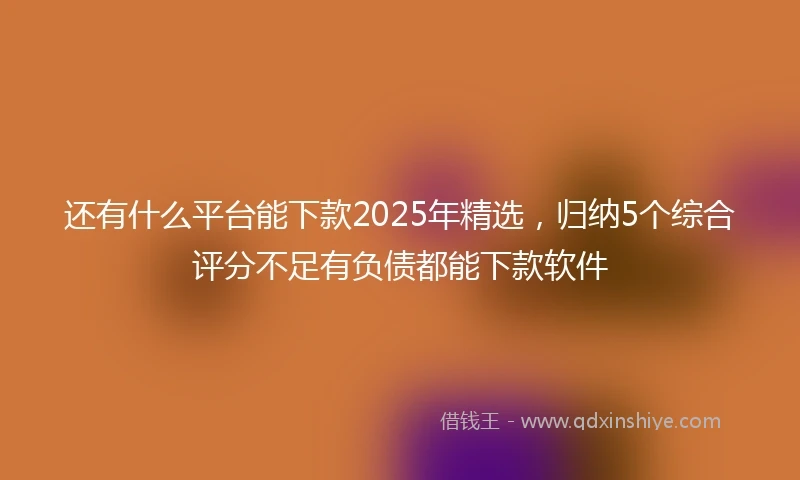 还有什么平台能下款2025年精选，归纳5个综合评分不足有负债都能下款软件