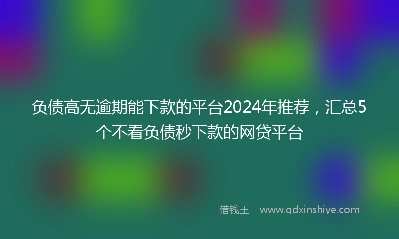 负债高无逾期能下款的平台2024年推荐，汇总5个不看负债秒下款的网贷平台