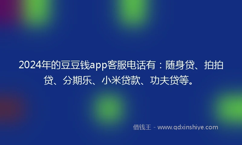 2024年的豆豆钱app客服电话有：随身贷、拍拍贷、分期乐、小米贷款、功夫贷等。