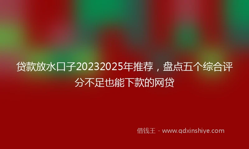 贷款放水口子20232025年推荐，盘点五个综合评分不足也能下款的网贷