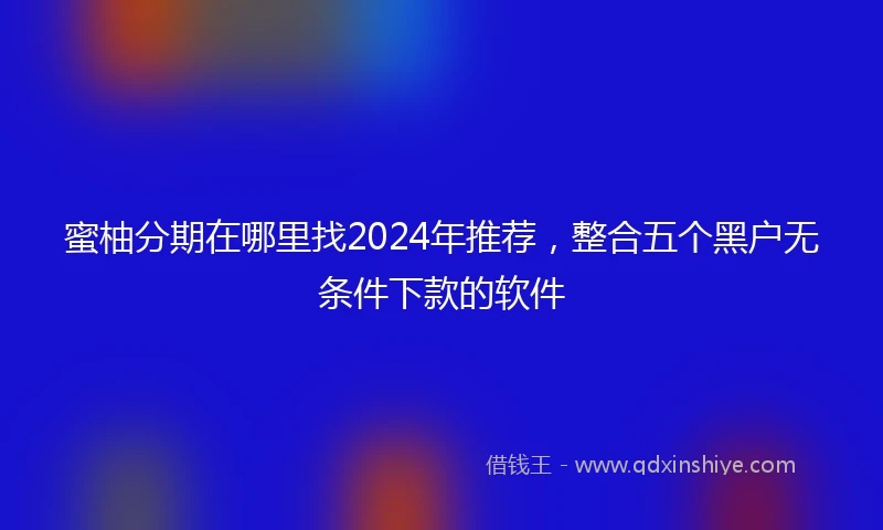 蜜柚分期在哪里找2024年推荐，整合五个黑户无条件下款的软件