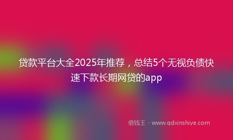 贷款平台大全2025年推荐，总结5个无视负债快速下款长期网贷的app