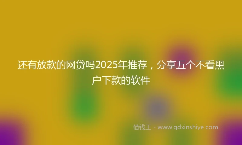 还有放款的网贷吗2025年推荐，分享五个不看黑户下款的软件