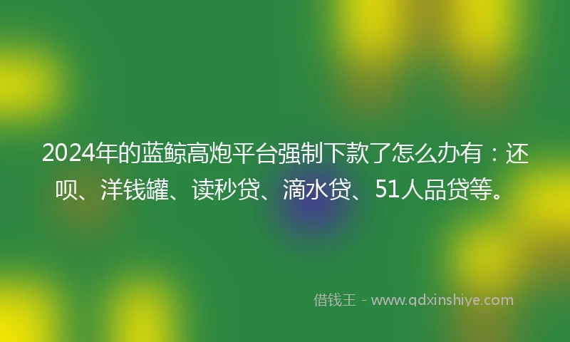 2024年的蓝鲸高炮平台强制下款了怎么办有：还呗、洋钱罐、读秒贷、滴水贷、51人品贷等。