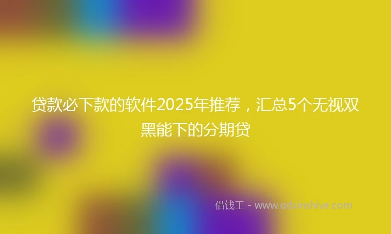 贷款必下款的软件2025年推荐，汇总5个无视双黑能下的分期贷