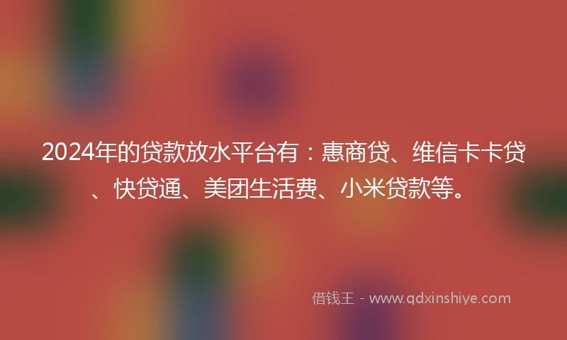 2024年的贷款放水平台有：惠商贷、维信卡卡贷、快贷通、美团生活费、小米贷款等。