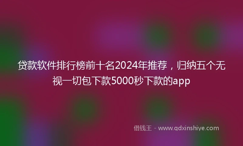 贷款软件排行榜前十名2024年推荐，归纳五个无视一切包下款5000秒下款的app