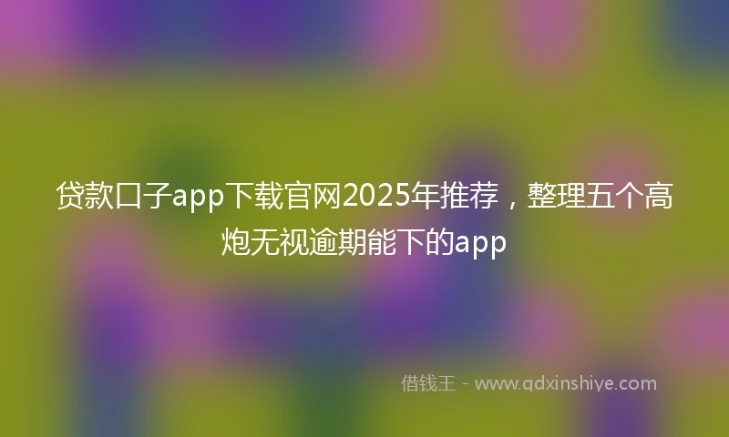 贷款口子app下载官网2025年推荐，整理五个高炮无视逾期能下的app
