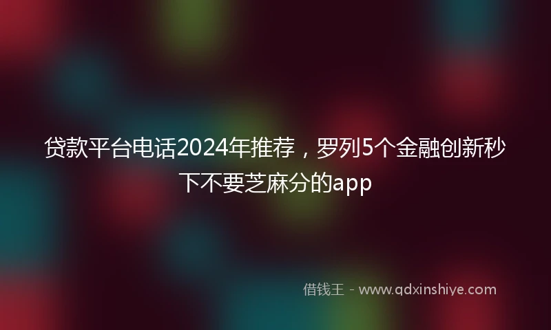 贷款平台电话2024年推荐，罗列5个金融创新秒下不要芝麻分的app