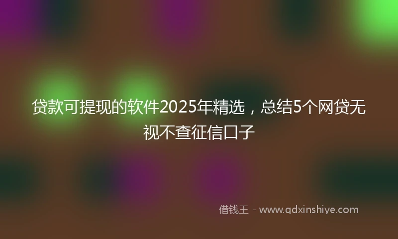 贷款可提现的软件2025年精选，总结5个网贷无视不查征信口子