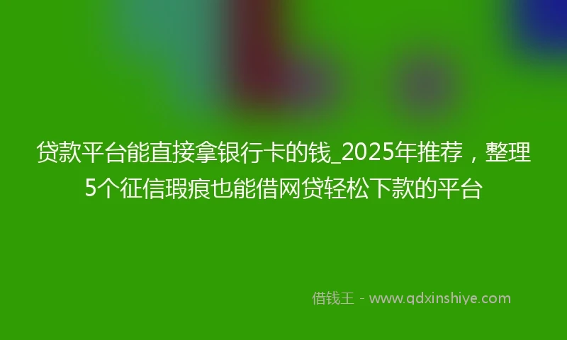 贷款平台能直接拿银行卡的钱_2025年推荐，整理5个征信瑕疵也能借网贷轻松下款的平台