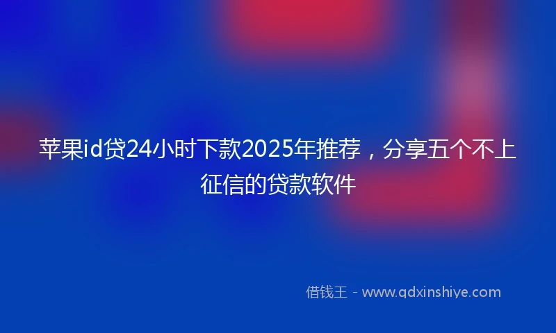 苹果id贷24小时下款2025年推荐，分享五个不上征信的贷款软件