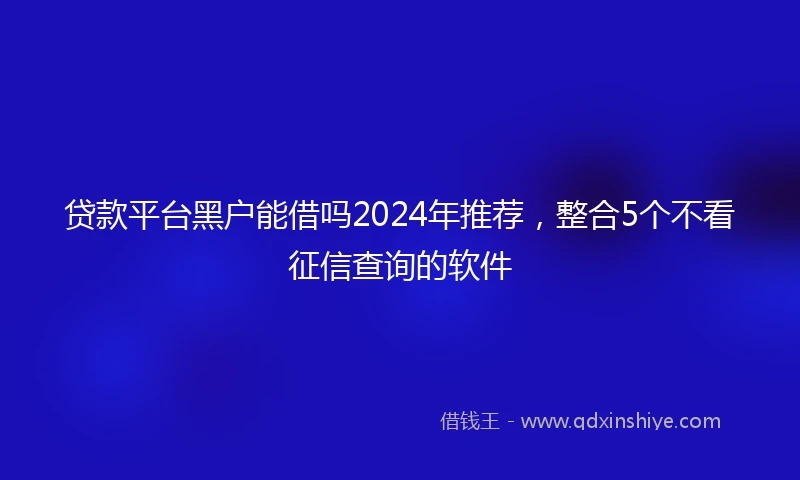 贷款平台黑户能借吗2024年推荐，整合5个不看征信查询的软件