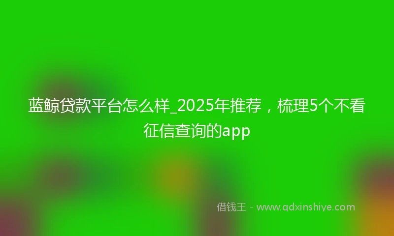 蓝鲸贷款平台怎么样_2025年推荐，梳理5个不看征信查询的app