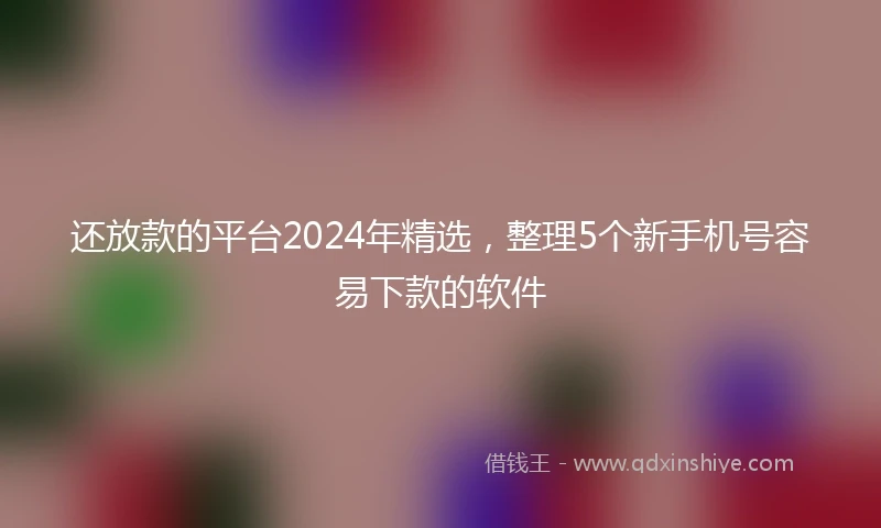 还放款的平台2024年精选，整理5个新手机号容易下款的软件