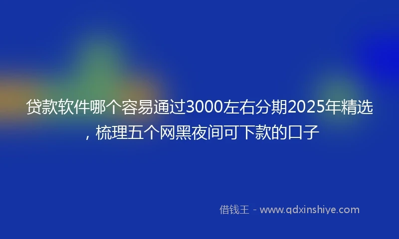 贷款软件哪个容易通过3000左右分期2025年精选，梳理五个网黑夜间可下款的口子