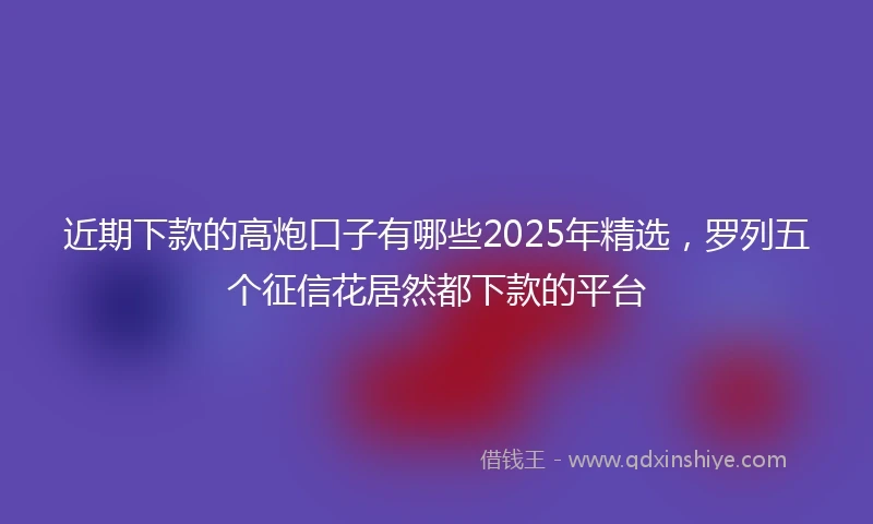 近期下款的高炮口子有哪些2025年精选，罗列五个征信花居然都下款的平台