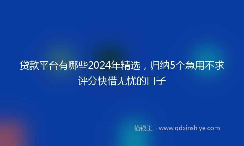 贷款平台有哪些2024年精选，归纳5个急用不求评分快借无忧的口子