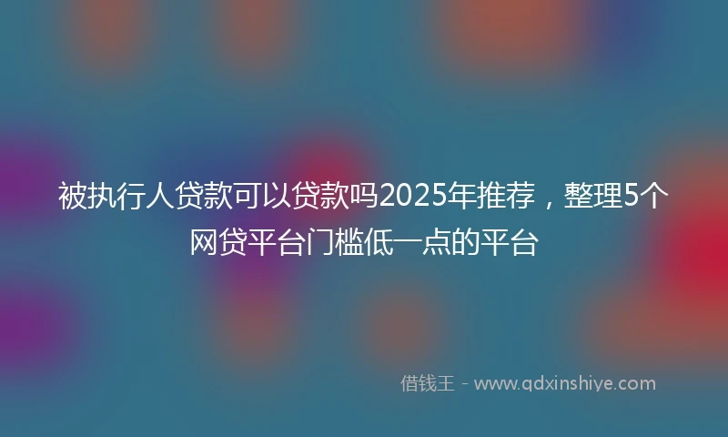 被执行人贷款可以贷款吗2025年推荐，整理5个网贷平台门槛低一点的平台