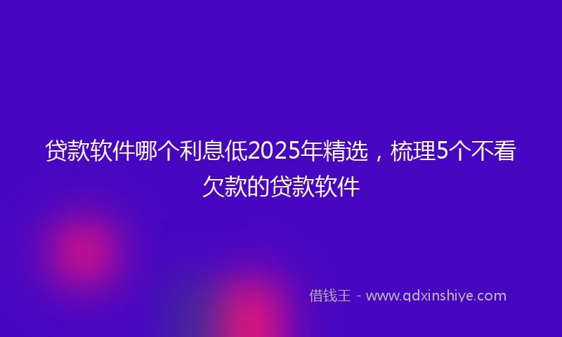 贷款软件哪个利息低2025年精选，梳理5个不看欠款的贷款软件