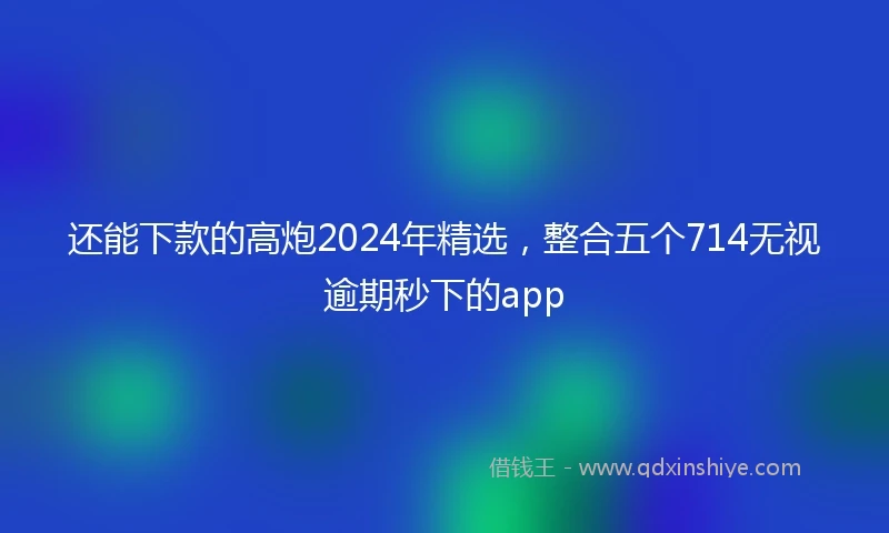 还能下款的高炮2024年精选，整合五个714无视逾期秒下的app